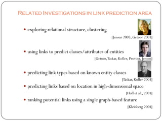 Related Investigations in link prediction area


  exploring relational structure, clustering
                                                  [Jensen 2003, Getoor 2001]


  using links to predict classes/attributes of entities
                                       [Getoor,Taskar, Koller, Provost, Jensen]


  predicting link types based on known entity classes
                                                         [Taskar, Koller 2003]
  predicting links based on location in high-dimensional space
                                                            [Hoff et al., 2003]
  ranking potential links using a single graph-based feature
                                                             [Kleinberg 2004]
 