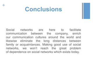 +
                 Conclusions


    Social    networks    are    here     to    facilitate
    communication between the company, enrich
    our communication cultures around the world and
    likewise eliminate the long distances between
    family or acquaintances. Making good use of social
    networks, we won’t reach the great problem
    of dependence on social networks which exists today.
 