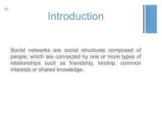 +
                  Introduction

    Social networks are social structures composed of
    people, which are connected by one or more types of
    relationships such as friendship, kinship, common
    interests or shared knowledge.
 