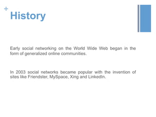 +
    History

    Early social networking on the World Wide Web began in the
    form of generalized online communities.



    In 2003 social networks became popular with the invention of
    sites like Friendster, MySpace, Xing and LinkedIn.
 