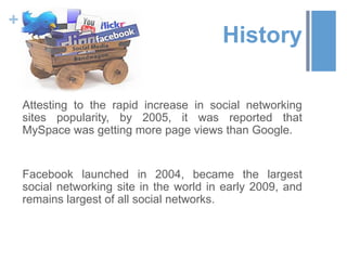 +
                                          History

    Attesting to the rapid increase in social networking
    sites popularity, by 2005, it was reported that
    MySpace was getting more page views than Google.


    Facebook launched in 2004, became the largest
    social networking site in the world in early 2009, and
    remains largest of all social networks.
 