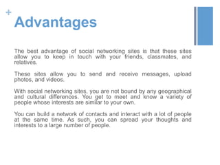 +
    Advantages
    The best advantage of social networking sites is that these sites
    allow you to keep in touch with your friends, classmates, and
    relatives.

    These sites allow you to send and receive messages, upload
    photos, and videos.

    With social networking sites, you are not bound by any geographical
    and cultural differences. You get to meet and know a variety of
    people whose interests are similar to your own.

    You can build a network of contacts and interact with a lot of people
    at the same time. As such, you can spread your thoughts and
    interests to a large number of people.
 