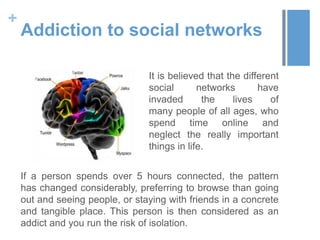 +
    Addiction to social networks

                                 It is believed that the different
                                 social       networks       have
                                 invaded       the     lives    of
                                 many people of all ages, who
                                 spend time online and
                                 neglect the really important
                                 things in life.


    If a person spends over 5 hours connected, the pattern
    has changed considerably, preferring to browse than going
    out and seeing people, or staying with friends in a concrete
    and tangible place. This person is then considered as an
    addict and you run the risk of isolation.
 