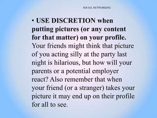 SOCIAL NETWORKING




• USE DISCRETION when
putting pictures (or any content
for that matter) on your profile.
Your friends might think that picture
of you acting silly at the party last
night is hilarious, but how will your
parents or a potential employer
react? Also remember that when
your friend (or a stranger) takes your
picture it may end up on their profile
for all to see.
 