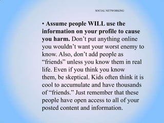 SOCIAL NETWORKING




• Assume people WILL use the
information on your profile to cause
you harm. Don‘t put anything online
you wouldn‘t want your worst enemy to
know. Also, don‘t add people as
―friends‖ unless you know them in real
life. Even if you think you know
them, be skeptical. Kids often think it is
cool to accumulate and have thousands
of ―friends.‖ Just remember that these
people have open access to all of your
posted content and information.
 