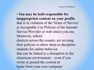 SOCIAL NETWORKING




• You may be held responsible for
inappropriate content on your profile
that is in violation of the Terms of Service
or Acceptable Use Policies of the Internet
Service Provider or web site(s) you use.
Moreover, school
districts across the country are revising
their policies to allow them to discipline
students for online behavior
that can be linked to a disruption in the
classroom environment – even if you
wrote or posted the content at
home from your own computer
 
