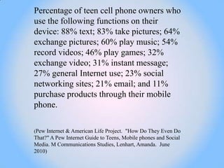 Percentage of teen cell phone owners who
use the following functions on their
device: 88% text; 83% take pictures; 64%
exchange pictures; 60% play music; 54%
record videos; 46% play games; 32%
exchange video; 31% instant message;
27% general Internet use; 23% social
networking sites; 21% email; and 11%
purchase products through their mobile
phone.

(Pew Internet & American Life Project. "How Do They Even Do
That?" A Pew Internet Guide to Teens, Mobile phones and Social
Media. M Communications Studies, Lenhart, Amanda. June
2010)
 