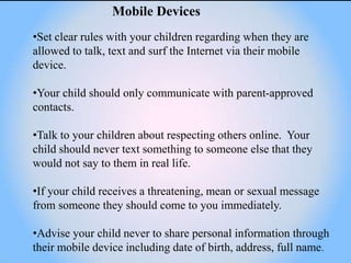 Mobile Devices
•Set clear rules with your children regarding when they are
allowed to talk, text and surf the Internet via their mobile
device.

•Your child should only communicate with parent-approved
contacts.

•Talk to your children about respecting others online. Your
child should never text something to someone else that they
would not say to them in real life.

•If your child receives a threatening, mean or sexual message
from someone they should come to you immediately.

•Advise your child never to share personal information through
their mobile device including date of birth, address, full name.
 