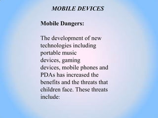 MOBILE DEVICES

Mobile Dangers:

The development of new
technologies including
portable music
devices, gaming
devices, mobile phones and
PDAs has increased the
benefits and the threats that
children face. These threats
include:
 
