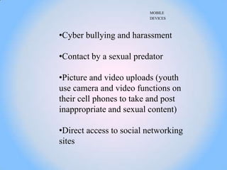 MOBILE
                         DEVICES



•Cyber bullying and harassment

•Contact by a sexual predator

•Picture and video uploads (youth
use camera and video functions on
their cell phones to take and post
inappropriate and sexual content)

•Direct access to social networking
sites
 