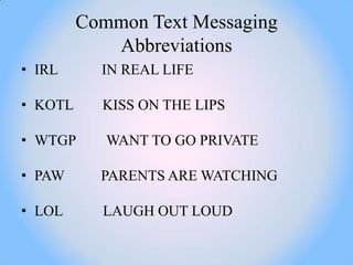 Common Text Messaging
            Abbreviations
• IRL      IN REAL LIFE

• KOTL     KISS ON THE LIPS

• WTGP      WANT TO GO PRIVATE

• PAW      PARENTS ARE WATCHING

• LOL      LAUGH OUT LOUD
 