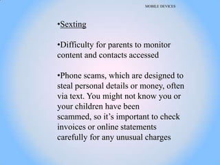 MOBILE DEVICES




•Sexting

•Difficulty for parents to monitor
content and contacts accessed

•Phone scams, which are designed to
steal personal details or money, often
via text. You might not know you or
your children have been
scammed, so it‘s important to check
invoices or online statements
carefully for any unusual charges
 