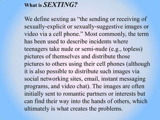 What is SEXTING?

We define sexting as ―the sending or receiving of
sexually‐explicit or sexually‐suggestive images or
video via a cell phone.‖ Most commonly, the term
has been used to describe incidents where
teenagers take nude or semi‐nude (e.g., topless)
pictures of themselves and distribute those
pictures to others using their cell phones (although
it is also possible to distribute such images via
social networking sites, email, instant messaging
programs, and video chat). The images are often
initially sent to romantic partners or interests but
can find their way into the hands of others, which
ultimately is what creates the problems.
 