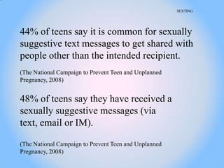 SEXTING




44% of teens say it is common for sexually
suggestive text messages to get shared with
people other than the intended recipient.
(The National Campaign to Prevent Teen and Unplanned
Pregnancy, 2008)


48% of teens say they have received a
sexually suggestive messages (via
text, email or IM).

(The National Campaign to Prevent Teen and Unplanned
Pregnancy, 2008)
 