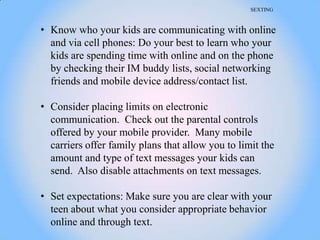 SEXTING



• Know who your kids are communicating with online
  and via cell phones: Do your best to learn who your
  kids are spending time with online and on the phone
  by checking their IM buddy lists, social networking
  friends and mobile device address/contact list.

• Consider placing limits on electronic
  communication. Check out the parental controls
  offered by your mobile provider. Many mobile
  carriers offer family plans that allow you to limit the
  amount and type of text messages your kids can
  send. Also disable attachments on text messages.

• Set expectations: Make sure you are clear with your
  teen about what you consider appropriate behavior
  online and through text.
 