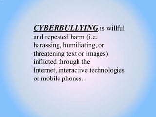 CYBERBULLYING, is willful
and repeated harm (i.e.
harassing, humiliating, or
threatening text or images)
inflicted through the
Internet, interactive technologies
or mobile phones.
 