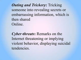 Outing and Trickery: Tricking
someone into revealing secrets or
embarrassing information, which is
then shared
Online.

Cyber‐threats: Remarks on the
Internet threatening or implying
violent behavior, displaying suicidal
tendencies.
 