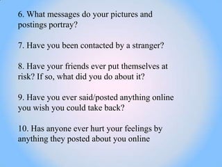 6. What messages do your pictures and
postings portray?

7. Have you been contacted by a stranger?

8. Have your friends ever put themselves at
risk? If so, what did you do about it?

9. Have you ever said/posted anything online
you wish you could take back?

10. Has anyone ever hurt your feelings by
anything they posted about you online
 