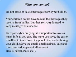 What you can do?

Do not erase or delete messages from cyber bullies.

Your children do not have to read the messages they
receive from bullies, but they (or you) do need to
keep messages as evidence.

To report cyber bullying, it is important to save as
much info as you can. The more you save, the easier
it will be to track down the people that are bothering
your child. (Save the email, email address, date and
time received, copies of all relevant
emails, screenshots, etc.).
 