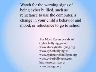 Watch for the warning signs of
being cyber bullied, such as
reluctance to use the computer, a
change in your child‘s behavior and
mood, or reluctance to go to school.


           For More Resources about
           Cyber bullying go to:
           www.stopcyberbullying.org
           www.cyberbullying.us
           www.ryanpatrickhalligan.org
           www.cyberbullyhelp.com
           http://new.csriu.org/
           www.enough.org
 