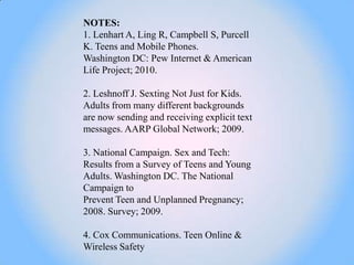 NOTES:
1. Lenhart A, Ling R, Campbell S, Purcell
K. Teens and Mobile Phones.
Washington DC: Pew Internet & American
Life Project; 2010.

2. Leshnoff J. Sexting Not Just for Kids.
Adults from many different backgrounds
are now sending and receiving explicit text
messages. AARP Global Network; 2009.

3. National Campaign. Sex and Tech:
Results from a Survey of Teens and Young
Adults. Washington DC. The National
Campaign to
Prevent Teen and Unplanned Pregnancy;
2008. Survey; 2009.

4. Cox Communications. Teen Online &
Wireless Safety
 