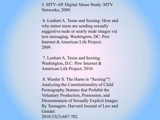 5. MTV‐AP. Digital Abuse Study: MTV
Networks; 2009.

 6. Lenhart A. Teens and Sexting: How and
why minor teens are sending sexually
suggestive nude or nearly nude images via
text messaging. Washington, DC: Pew
Internet & American Life Project;
2009.

7. Lenhart A. Teens and Sexting.
Washington, D.C: Pew Internet &
American Life Project; 2010.

8. Wastler S. The Harm in ―Sexting‖?:
Analyzing the Constitutionality of Child
Pornography Statutes that Prohibit the
Voluntary Production, Possession, and
Dissemination of Sexually Explicit Images
By Teenagers. Harvard Journal of Law and
Gender.
2010;33(2):687‐702.
 