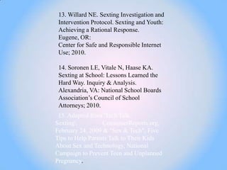 13. Willard NE. Sexting Investigation and
 Intervention Protocol. Sexting and Youth:
 Achieving a Rational Response.
 Eugene, OR:
 Center for Safe and Responsible Internet
 Use; 2010.

 14. Soronen LE, Vitale N, Haase KA.
 Sexting at School: Lessons Learned the
 Hard Way. Inquiry & Analysis.
 Alexandria, VA: National School Boards
 Association‘s Council of School
 Attorneys; 2010.
 15. Adapted from 'Tech Talk:
Sexting',         ConsumerReports.org,
February 24, 2009 & "Sex & Tech", Five
Tips to Help Parents Talk to Their Kids
About Sex and Technology, National
Campaign to Prevent Teen and Unplanned
Pregnancy.
 