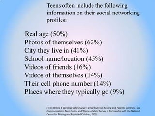 Teens often include the following
       information on their social networking
       profiles:

Real age (50%)
Photos of themselves (62%)
City they live in (41%)
School name/location (45%)
Videos of friends (16%)
Videos of themselves (14%)
Their cell phone number (14%)
Places where they typically go (9%)

       (Teen Online & Wireless Safety Survey: Cyber bullying, Sexting and Parental Controls. Cox
       Communications Teen Online and Wireless Safety Survey in Partnership with the National
       Center for Missing and Exploited Children, 2009)
 
