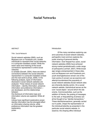 Social Networks
ABSTRACT
Title : Social Network
Social network websites (SNS), such as
Myspace.com or Facebook.com, enable
individuals to represent their social networks
in a computer-mediated context. While the
exact value and meaning of the social
connections represented in online social
networks
is variable (Donath, 2004), there are distinct
connections between the social networks
represented in a computer-mediated context
and the real world (Lampe, 2006). In the
following analysis, types of information
disclosed in social network websites are
analyzed. Three indices of social network
information – identity information, presence
information and preference information –
are developed, and the relationships
between
the disclosure of information type and
information volume are explored. While all
three
indices have significant explanatory power,
identity information has the strongest effect
on information sharing volume, while
preference information has the greatest
explanatory
power
Introduction
Of the many narratives exploring use
and outcomes of social network websites,
perhapsthe most common explores the
public sharing of personal identity
information. Over thepast four years, social
network websites (SNS) have achieved
strong market penetrationwith a wide range
of participants (Lenhart, 2007). While broad
age ranges arerepresented in these sites,
such as Myspace.com and Facebook.com,
youth sharingbehaviors remain one of the
main points of concern as we examine and
attempt tounderstand the popularity of
social network websites.Social network sites
are inherently identity-centric. On a social
network website, theindividual serves as the
core “social object,” around which the site
orients. Commonactivities, such as the
addition of friends, the posting of messages
to the wall, or thepublishing of photos can
all be thought of as “identity transactions.”
These identitytransactions, generally carried
out in public, shape the representation of
the individual’sidentity as presented in the
particular social network website. In
essence, the shaping ofthe individual
 
