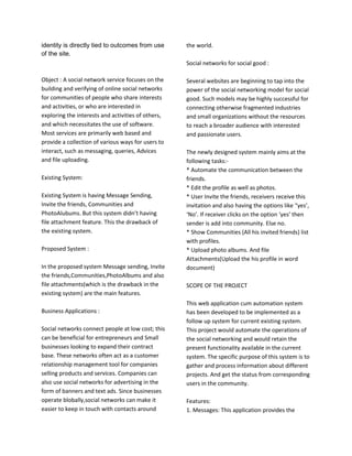identity is directly tied to outcomes from use
of the site.
Object : A social network service focuses on the
building and verifying of online social networks
for communities of people who share interests
and activities, or who are interested in
exploring the interests and activities of others,
and which necessitates the use of software.
Most services are primarily web based and
provide a collection of various ways for users to
interact, such as messaging, queries, Advices
and file uploading.
Existing System:
Existing System is having Message Sending,
Invite the friends, Communities and
PhotoAlubums. But this system didn’t having
file attachment feature. This the drawback of
the existing system.
Proposed System :
In the proposed system Message sending, Invite
the friends,Communities,PhotoAlbums and also
file attachments(which is the drawback in the
existing system) are the main features.
Business Applications :
Social networks connect people at low cost; this
can be beneficial for entrepreneurs and Small
businesses looking to expand their contract
base. These networks often act as a customer
relationship management tool for companies
selling products and services. Companies can
also use social networks for advertising in the
form of banners and text ads. Since businesses
operate blobally,social networks can make it
easier to keep in touch with contacts around
the world.
Social networks for social good :
Several websites are beginning to tap into the
power of the social networking model for social
good. Such models may be highly successful for
connecting otherwise fragmented industries
and small organizations without the resources
to reach a broader audience with interested
and passionate users.
The newly designed system mainly aims at the
following tasks:-
* Automate the communication between the
friends.
* Edit the profile as well as photos.
* User Invite the friends, receivers receive this
invitation and also having the options like “yes’,
‘No’. If receiver clicks on the option ‘yes’ then
sender is add into community. Else no.
* Show Communities (All his invited friends) list
with profiles.
* Upload photo albums. And file
Attachments(Upload the his profile in word
document)
SCOPE OF THE PROJECT
This web application cum automation system
has been developed to be implemented as a
follow up system for current existing system.
This project would automate the operations of
the social networking and would retain the
present functionality available in the current
system. The specific purpose of this system is to
gather and process information about different
projects. And get the status from corresponding
users in the community.
Features:
1. Messages: This application provides the
 