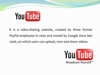 It is a video-sharing website, created by three former
PayPal employees in 2005 and owned by Google since late
2006, on which users can upload, view and share videos.

 