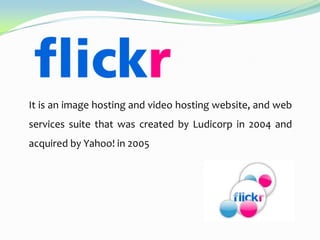 It is an image hosting and video hosting website, and web

services suite that was created by Ludicorp in 2004 and
acquired by Yahoo! in 2005

 