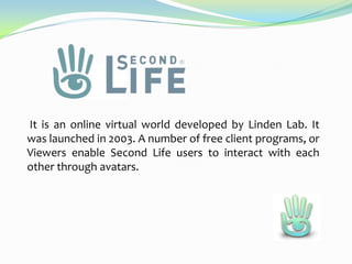 It is an online virtual world developed by Linden Lab. It
was launched in 2003. A number of free client programs, or
Viewers enable Second Life users to interact with each
other through avatars.

 