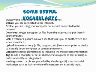 Some useful
vocabularyç
www: World Wide Web– the same as the Internet
Online: you are connected to the Internet.
Offline: you are using your computer but are not connected to the
Internet.
Download: to get a program or files from the Internet and put them in
your computer.
Link: a word or a picture in a web site that takes you to another web site
when you click it.
Upload: to move or copy (a file, program, etc.) from a computer or device
to a usually larger computer or computer network.
Update: to change (something) by including the most recent information.
Tag: to add a character or set of characters to (a piece of text or data) in
order to identify or categorize it.
Hashtag: a word or phrase preceded by a hash sign (#), used on social
media sites such as Twitter to identify messages on a specific topic.

 