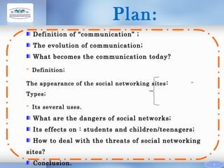 Plan:
Definition of “communication” ;
The evolution of communication;
What becomes the communication today?

-

Definition;

The appearance of the social networking sites :

-

Types;

-

Its several uses.

What are the dangers of social networks;
Its effects on : students and children/teenagers;
How to deal with the threats of social networking
sites?
Conclusion.

4

 