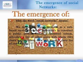 The emergence of social
Networks:

what the word “social networks” means?
We define the social networks as a webbased service that allow individuals to construct
a public profile within a bounded system,
articulate a list of other users with whom they
share a connection, view and traverse their list
of connections.

9

 