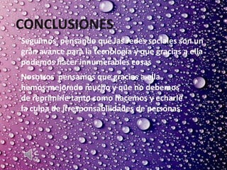 CONCLUSIONES.
Seguimos pensando que las redes sociales son un
gran avance para la tecnología y que gracias a ella
podemos hacer innumerables cosas
Nosotros pensamos que gracias a ella
hemos mejorado mucho y que no debemos
de reprimirle tanto como hacemos y echarle
la culpa de irresponsabilidades de personas.
 