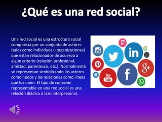 Una red social es una estructura social
compuesta por un conjunto de actores
(tales como individuos u organizaciones)
que están relacionados de acuerdo a
algún criterio (relación profesional,
amistad, parentesco, etc.). Normalmente
se representan simbolizando los actores
como nodos y las relaciones como líneas
que los unen. El tipo de conexión
representable en una red social es una
relación diádica o lazo interpersonal.
 