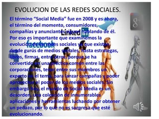 EVOLUCION DE LAS REDES SOCIALES.
El término “Social Media” fue en 2008 y es ahora,
el término del momento, consumidores,
compañías y anunciantes siguen hablando de él.
Por eso es importante que examinemos la
evolución de las redes sociales ya que existen
desde gurús de medios sociales, hasta estrategas,
libros, firmas, entre otros, porque se ha
convertido en una práctica común entre las
corporaciones, tener entre sus miembros un
experto en el tema, para lanzar campañas y poder
aprovechar el poder de los medios sociales. Sin
embargo hoy, el mundo de Social Media es un
desorden, una colección de innumerables
aplicaciones y herramientas luchando por obtener
un pedazo, por lo que no es sorpresa que esté
evolucionando.
 