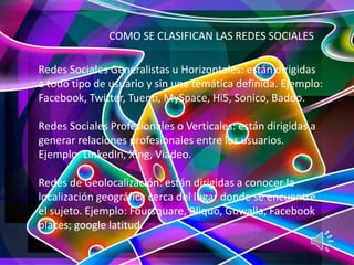 COMO SE CLASIFICAN LAS REDES SOCIALES
Redes Sociales Generalistas u Horizontales: están dirigidas
a todo tipo de usuario y sin una temática definida. Ejemplo:
Facebook, Twitter, Tuenti, MySpace, Hi5, Sonico, Badoo.
Redes Sociales Profesionales o Verticales: están dirigidas a
generar relaciones profesionales entre los usuarios.
Ejemplo: LinkedIn, Xing, Viadeo.
Redes de Geolocalización: están dirigidas a conocer la
localización geográfica cerca del lugar donde se encuentre
el sujeto. Ejemplo: Foursquare, Bliquo, Gowalla, Facebook
places; google latitud.
 