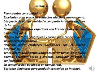 ventajas.
Reencuentro con conocidos.
Excelentes para propiciar contactos afectivos nuevos como:
búsqueda de pareja, amistad o compartir intereses sin fines
de lucro.
Compartir momentos especiales con las personas cercanas
a nuestras vidas.
Diluyen fronteras geográficas y sirven para conectar gente
sin importar la distancia.
Perfectas para establecer conexiones con el mundo
profesional.
Tener información actualizada acerca de temas de interés,
además permiten acudir a eventos, participar en actos y
conferencias.
La comunicación puede ser en tiempo real.
Bastante dinámicas para producir contenido en Internet.
 
