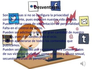 Desventajas.
Son peligrosas si no se configura la privacidad
correctamente, pues exponen nuestra vida privada.
Pueden darse casos de suplantación de personalidad.
Falta en el control de datos.
Pueden ser adictivas y devorar gran cantidad de nuestro
tiempo, pues son ideales para el ocio.
Pueden apoderarse de todos los contenidos que
publicamos.
Pueden ser utilizadas por criminales para conocer datos
de sus víctimas en delitos: como el acoso y abuso sexual,
secuestro, tráfico de personas, etc.
 
