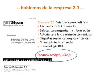 … hablemos de la empresa 2.0 …

         Empresa 2.0. Seis ideas para definirla :
         • Búsqueda de la información
         • Enlaces para organizar la información
         • Autoría para la creación de contenidos
         • Etiquetas según los propios criterios
         • El conocimiento en redes
         • La tecnología RSS

         (Andrew McAfee, 2006):
 