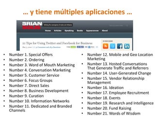 … y tiene múltiples aplicaciones …




•   Number 1. Special Offers            • Number 12. Mobile and Geo Location
•   Number 2. Ordering                    Marketing
•   Number 3. Word of Mouth Marketing   • Number 13. Hosted Conversations
•   Number 4. Conversation Marketing      That Generate Traffic and Referrers
•   Number 5. Customer Service          • Number 14. User-Generated Change
•   Number 6. Focus Groups              • Number 15. Vendor Relationship
                                          Management
•   Number 7. Direct Sales              • Number 16. Ideation
•   Number 8. Business Development      • Number 17. Employee Recruitment
•   Number 9. Curation                  • Number 18. Events
•   Number 10. Information Networks     • Number 19. Research and Intelligence
•   Number 11. Dedicated and Branded    • Number 20. Fund Raising
    Channels
                                        • Number 21. Words of Wisdom
 