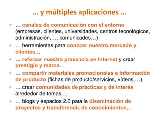 … y múltiples aplicaciones …
• … canales de comunicación con el entorno
  (empresas, clientes, universidades, centros tecnológicos,
  administración,…, comunidades…)
• … herramientas para conocer nuestro mercado y
  clientes…
• … reforzar nuestra presencia en Internet y crear
  prestigio y marca…
• … compartir materiales promocionales e información
  de producto (fichas de producto/servicios, vídeos,…)
• … crear comunidades de prácticas y de interés
  alrededor de temas …
• … blogs y espacios 2.0 para la diseminación de
  proyectos y transferencia de conocimientos…
 