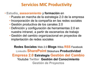 Servicios MIC Productivity
• Estudio, asesoramiento y formación en
   • Puesta en marcha de la estrategia 2.0 de la empresa
   • Incorporación de la compañía en las redes sociales
   • Gestión productiva de los canales 2.0
   • Definición y configuración de herramientas 2.0 en
     nuestra intranet, a partir de escenarios de trabajo
   • Gestión del cambio organizacional en proyectos de
     implantación de redes sociales

      Redes Sociales Web 2.0 Blogs Wikis RSS Facebook
       LinkedIn SharePoint Slideshare Productividad
     Empresa 2.0 Estrategia Gestión del Cambio
        Youtube Twitter Gestión del Conocimiento
                  Gestión de Proyectos
 