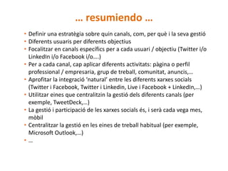 … resumiendo …
• Definir una estratègia sobre quin canals, com, per què i la seva gestió
• Diferents usuaris per diferents objectius
• Focalitzar en canals específics per a cada usuari / objectiu (Twitter i/o
  LinkedIn i/o Facebook i/o….)
• Per a cada canal, cap aplicar diferents activitats: pàgina o perfil
  professional / empresaria, grup de treball, comunitat, anuncis,…
• Aprofitar la integració ‘natural’ entre les diferents xarxes socials
  (Twitter i Facebook, Twitter i Linkedin, Live i Facebook + LinkedIn,…)
• Utilitzar eines que centralitzin la gestió dels diferents canals (per
  exemple, TweetDeck,…)
• La gestió i participació de les xarxes socials és, i serà cada vega mes,
  mòbil
• Centralitzar la gestió en les eines de treball habitual (per exemple,
  Microsoft Outlook,…)
•…
 
