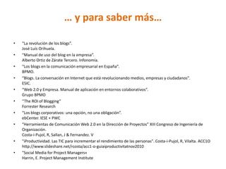 … y para saber más…

•   “La revolución de los blogs”.
    José Luís Orihuela.
•   “Manual de uso del blog en la empresa”.
    Alberto Ortiz de Zárate Tercero. Infonomía.
•   “Los blogs en la comunicación empresarial en España”.
    BPMO.
•   “Blogs. La conversación en Internet que está revolucionando medios, empresas y ciudadanos”.
    ESIC.
•   “Web 2.0 y Empresa. Manual de aplicación en entornos colaborativos”.
    Grupo BPMO
•   “The ROI of Blogging”
    Forrester Research
•   “Los blogs corporativos: una opción, no una obligación”.
    ebCenter. IESE + PWC
•   “Herramientas de Comunicación Web 2.0 en la Dirección de Proyectos” XIII Congreso de Ingeniería de
    Organización.
    Costa-i-Pujol, R, Sallan, J & Fernandez. V
•   "iProductividad. Las TIC para incrementar el rendimiento de las personas". Costa-i-Pujol, R, Vilalta. ACC1O
    http://www.slideshare.net/rcosta/acc1-o-guiaiproductivitatnov2010
•   "Social Media for Project Managers«
    Harrin, E. Project Management Institute
 