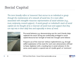 Social Capital

 The term broadly refers to ‘resources’ that accrue to an individual or group
 through the maintenance of ...