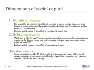 Dimensions of social capital

 1. Bonding (Putnam)
         Generated by strong ties. Considered essential in every socie...